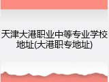 天津大港职业中等专业学校地址(大港职专地址)