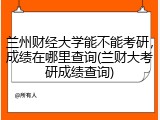 兰州财经大学能不能考研，成绩在哪里查询(兰财大考研成绩查询)