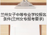 兰州女子中等专业学校报名条件(兰州女专报考要求)