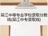 吴江中等专业学校录取分数线(吴江中专录取线)