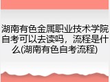 湖南有色金属职业技术学院自考可以去读吗，流程是什么(湖南有色自考流程)
