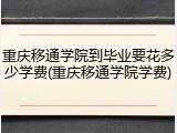 重庆移通学院到毕业要花多少学费(重庆移通学院学费)