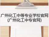 广州化工中等专业学校官网(广州化工中专官网)