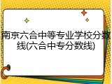 南京六合中等专业学校分数线(六合中专分数线)