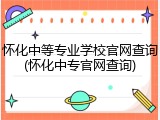 怀化中等专业学校官网查询(怀化中专官网查询)
