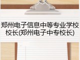 郑州电子信息中等专业学校校长(郑州电子中专校长)