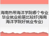海南热带海洋学院哪个专业毕业就业前景比较好(海南海洋学院好就业专业)