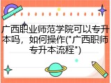 广西职业师范学院可以专升本吗，如何操作("广西职师专升本流程")