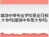 建湖中等专业学校是全日制大专吗(建湖中专是大专吗)