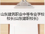 山东建筑职业中等专业学校校长(山东建职校长)