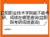 益阳职业技术学院能不能考研，成绩在哪里查询(益职院考研成绩查询)
