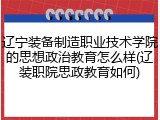 辽宁装备制造职业技术学院的思想政治教育怎么样(辽装职院思政教育如何)
