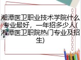 湘潭医卫职业技术学院什么专业最好，一年招多少人(湘潭医卫职院热门专业及招生)