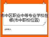 市中区职业中等专业学校在哪(市中职校位置)