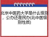 北京中医药大学是什么级别，公办还是民办(北中医级别性质)