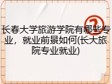 长春大学旅游学院有哪些专业，就业前景如何(长大旅院专业就业)