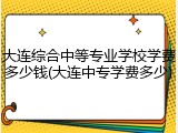 大连综合中等专业学校学费多少钱(大连中专学费多少)