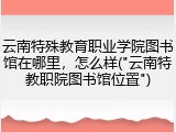 云南特殊教育职业学院图书馆在哪里，怎么样("云南特教职院图书馆位置")