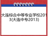 大连综合中等专业学校2013(大连中专2013)