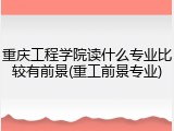 重庆工程学院读什么专业比较有前景(重工前景专业)
