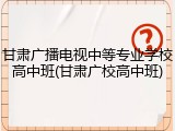 甘肃广播电视中等专业学校高中班(甘肃广校高中班)