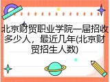 北京财贸职业学院一届招收多少人，最近几年(北京财贸招生人数)