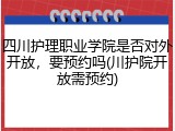 四川护理职业学院是否对外开放，要预约吗(川护院开放需预约)