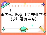 重庆永川经贸中等专业学校(永川经贸中专)