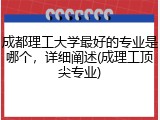 成都理工大学最好的专业是哪个，详细阐述(成理工顶尖专业)