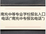 南充中等专业学校报名入口电话("南充中专报名电话")