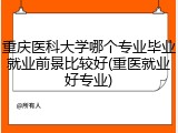 重庆医科大学哪个专业毕业就业前景比较好(重医就业好专业)