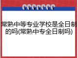 常熟中等专业学校是全日制的吗(常熟中专全日制吗)