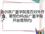 哈尔滨广厦学院是否对外开放，要预约吗(哈广厦学院开放需预约)