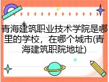 青海建筑职业技术学院是哪里的学校，在哪个城市(青海建筑职院地址)