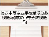 博罗中等专业学校录取分数线低吗(博罗中专分数线低吗)