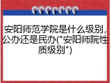 安阳师范学院是什么级别，公办还是民办("安阳师院性质级别")