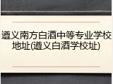 遵义南方白酒中等专业学校地址(遵义白酒学校址)