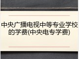 中央广播电视中等专业学校的学费(中央电专学费)