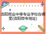 洛阳商业中等专业学校在哪里(洛阳商专地址)