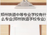 郑州铁道中等专业学校有什么专业(郑州铁道学校专业)