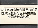安庆医药高等专科学校的思想政治教育怎么样(安庆医专思政教育如何)