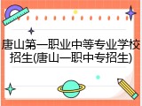 唐山第一职业中等专业学校招生(唐山一职中专招生)