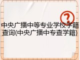 中央广播中等专业学校学籍查询(中央广播中专查学籍)