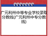 广元利州中等专业学校录取分数线(广元利州中专分数线)
