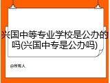 兴国中等专业学校是公办的吗(兴国中专是公办吗)
