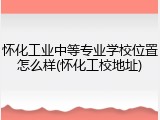 怀化工业中等专业学校位置怎么样(怀化工校地址)