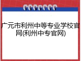 广元市利州中等专业学校官网(利州中专官网)
