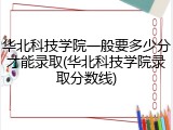 华北科技学院一般要多少分才能录取(华北科技学院录取分数线)