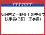 岳阳市第一职业中等专业学校学费(岳阳一职学费)