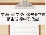 宁德中职学校中等专业学校招生(宁德中职招生)